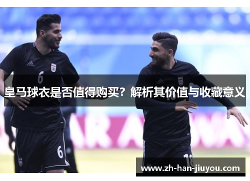 皇马球衣是否值得购买？解析其价值与收藏意义