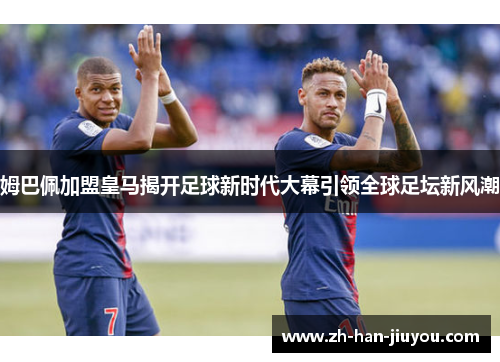 姆巴佩加盟皇马揭开足球新时代大幕引领全球足坛新风潮