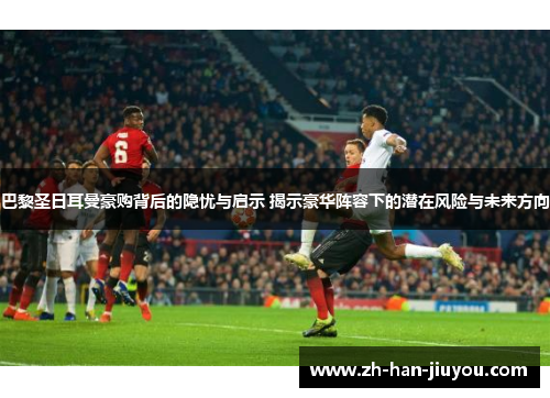 巴黎圣日耳曼豪购背后的隐忧与启示 揭示豪华阵容下的潜在风险与未来方向