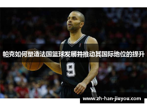 帕克如何塑造法国篮球发展并推动其国际地位的提升 帕克如何塑造法国篮球发展并推动其国际地位的提升