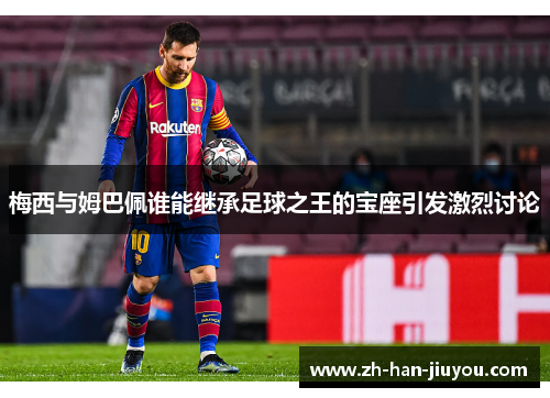 梅西与姆巴佩谁能继承足球之王的宝座引发激烈讨论