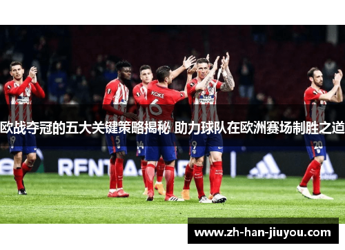 欧战夺冠的五大关键策略揭秘 助力球队在欧洲赛场制胜之道