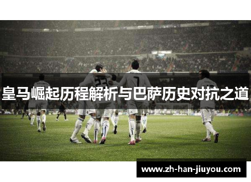 皇马崛起历程解析与巴萨历史对抗之道 皇马崛起历程解析与巴萨历史对抗之道