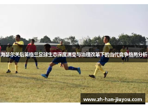 海瑟尔关后英格兰足球生态深度演变与治理改革下的当代竞争格局分析