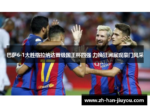 巴萨6-1大胜格拉纳达晋级国王杯四强 力挽狂澜展现豪门风采 巴萨6-1大胜格拉纳达晋级国王杯四强 力挽狂澜展现豪门风采
