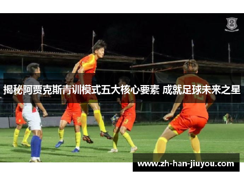 揭秘阿贾克斯青训模式五大核心要素 成就足球未来之星 揭秘阿贾克斯青训模式五大核心要素 成就足球未来之星