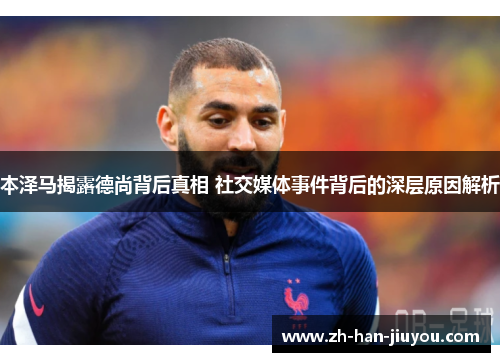 本泽马揭露德尚背后真相 社交媒体事件背后的深层原因解析