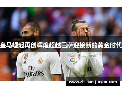 皇马崛起再创辉煌超越巴萨迎接新的黄金时代 皇马崛起再创辉煌超越巴萨迎接新的黄金时代