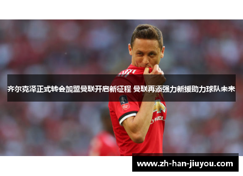 齐尔克泽正式转会加盟曼联开启新征程 曼联再添强力新援助力球队未来 齐尔克泽正式转会加盟曼联开启新征程 曼联再添强力新援助力球队未来