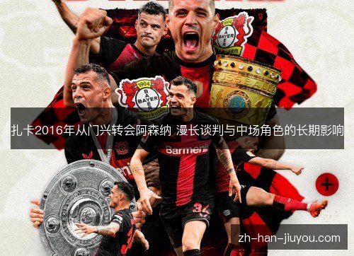扎卡2016年从门兴转会阿森纳 漫长谈判与中场角色的长期影响 扎卡2016年从门兴转会阿森纳 漫长谈判与中场角色的长期影响